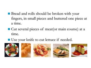  Bread and rolls should be broken with your
fingers, in small pieces and buttered one piece at
a time.
 Cut several pieces of meat(or main course) at a
time.
 Use your knife to cut lettuce if needed.
 