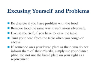 Excusing Yourself and Problems
 Be discrete if you have problem with the food.
 Remove food the same way it went in-on silverware.
 Excuse yourself, if you have to leave the table.
 Turn your head from the table when you cough or
sneeze.
 If someone uses your bread plate as their own do not
inform them of their mistake, simply use your dinner
plate. Do not use the bread plate on your right as a
replacement.
 