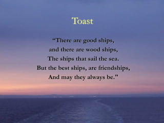 Toast
“There are good ships,
and there are wood ships,
The ships that sail the sea.
But the best ships, are friendships,
And may they always be."
 
