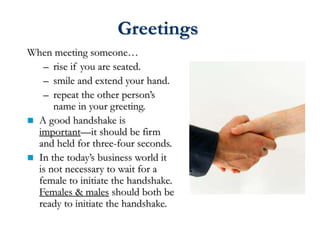 Greetings
When meeting someone…
– rise if you are seated.
– smile and extend your hand.
– repeat the other person’s
name in your greeting.
 A good handshake is
important—it should be firm
and held for three-four seconds.
 In the today’s business world it
is not necessary to wait for a
female to initiate the handshake.
Females & males should both be
ready to initiate the handshake.
 