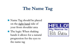 The Name Tag
 Name Tag should be placed
on the right hand side of
your front shoulder area
 The logic: When shaking
hands it allows for a natural
progression for the eyes to
the name tag
 