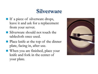 Silverware
 If a piece of silverware drops,
leave it and ask for a replacement
from your server.
 Silverware should not touch the
tablecloth once used.
 Place knife at the top of the dinner
plate, facing in, after use.
 When you are finished, place your
knife and fork in the center of
your plate.
 