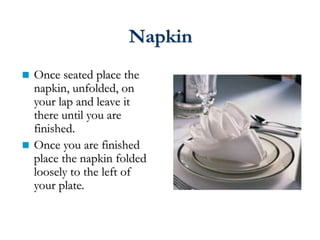  Once seated place the
napkin, unfolded, on
your lap and leave it
there until you are
finished.
 Once you are finished
place the napkin folded
loosely to the left of
your plate.
Napkin
 