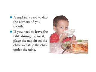  A napkin is used to dab
the corners of you
mouth.
 If you need to leave the
table during the meal,
place the napkin on the
chair and slide the chair
under the table.
 