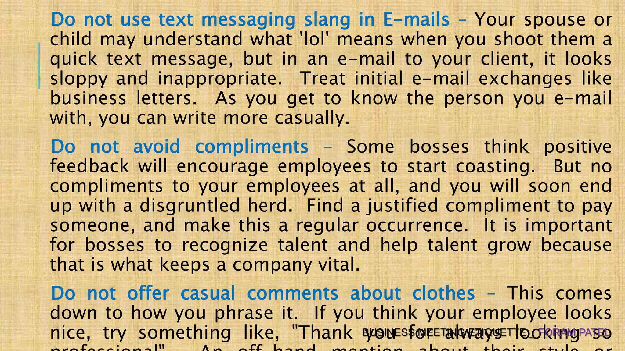 Do not use text messaging slang in E-mails – Your spouse or
child may understand what 'lol' means when you shoot them a
quick text message, but in an e-mail to your client, it looks
sloppy and inappropriate. Treat initial e-mail exchanges like
business letters. As you get to know the person you e-mail
with, you can write more casually.
Do not avoid compliments – Some bosses think positive
feedback will encourage employees to start coasting. But no
compliments to your employees at all, and you will soon end
up with a disgruntled herd. Find a justified compliment to pay
someone, and make this a regular occurrence. It is important
for bosses to recognize talent and help talent grow because
that is what keeps a company vital.
Do not offer casual comments about clothes – This comes
down to how you phrase it. If you think your employee looks
nice, try something like, "Thank you for always looking soBUSINESS MEETING ETIQUETTE _ FORAM PATEL
 