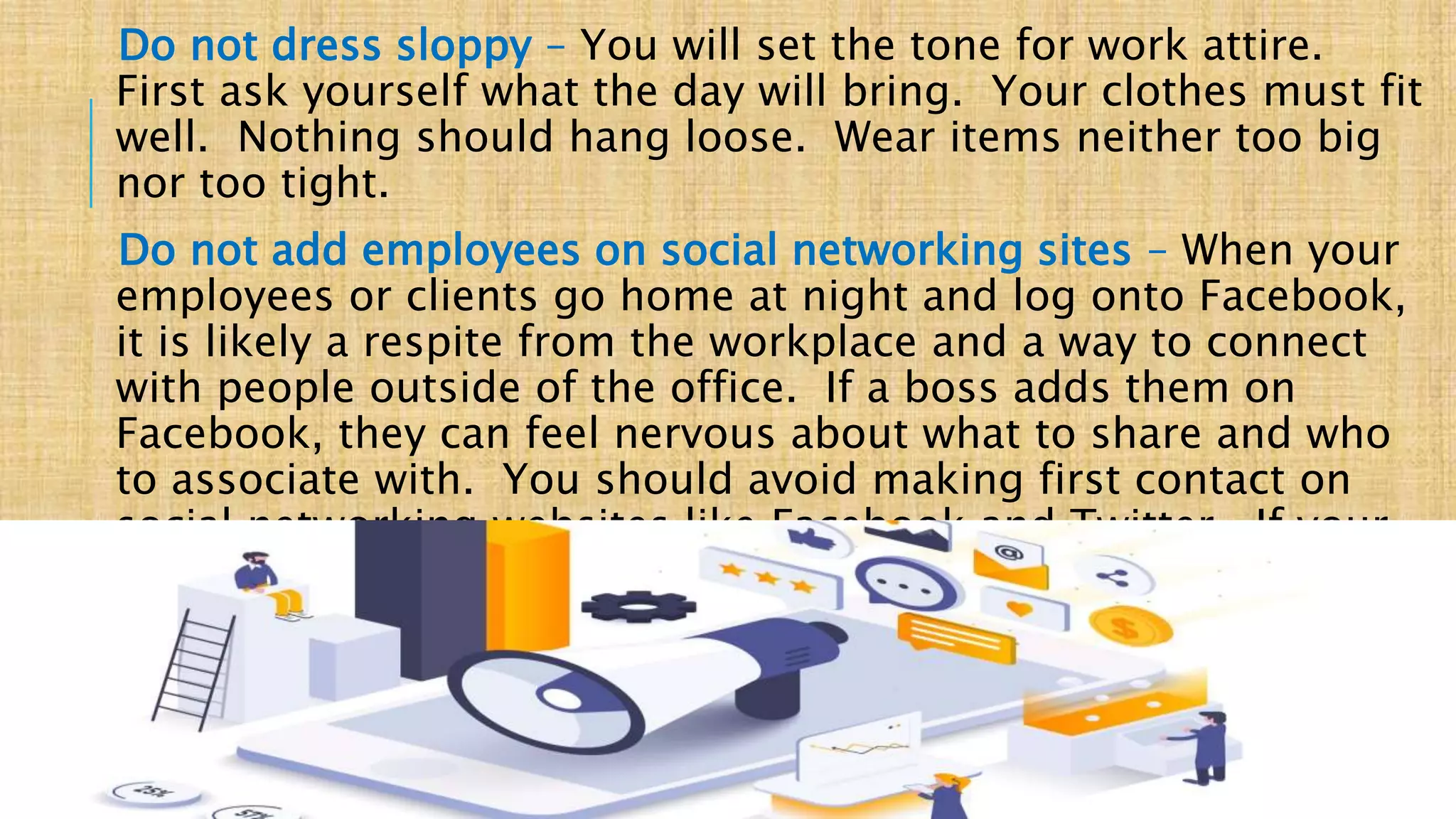 Do not dress sloppy – You will set the tone for work attire.
First ask yourself what the day will bring. Your clothes must fit
well. Nothing should hang loose. Wear items neither too big
nor too tight.
Do not add employees on social networking sites – When your
employees or clients go home at night and log onto Facebook,
it is likely a respite from the workplace and a way to connect
with people outside of the office. If a boss adds them on
Facebook, they can feel nervous about what to share and who
to associate with. You should avoid making first contact on
social networking websites like Facebook and Twitter. If your
employees reach out to you, go ahead and accept.
BUSINESS MEETING ETIQUETTE _ FORAM PATEL
 