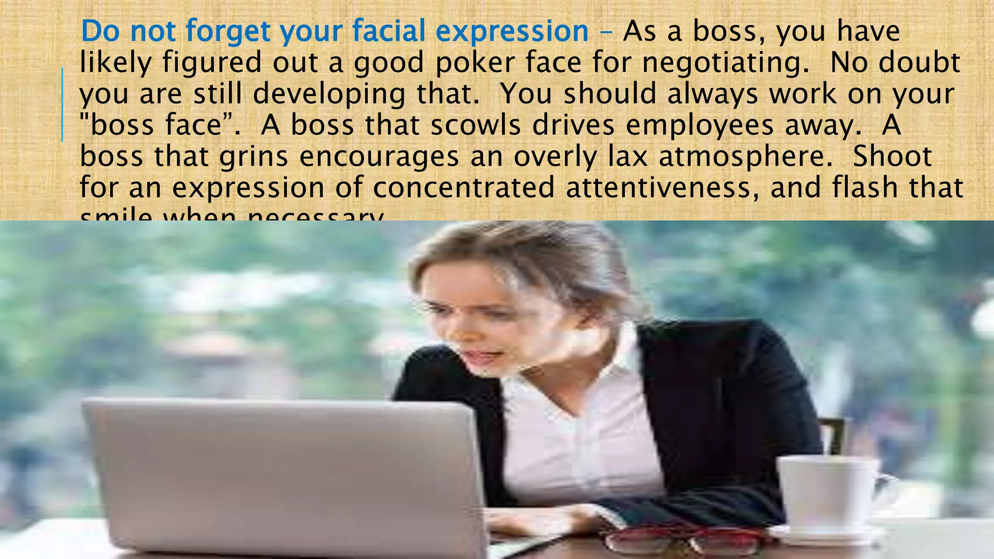 Do not forget your facial expression – As a boss, you have
likely figured out a good poker face for negotiating. No doubt
you are still developing that. You should always work on your
"boss face”. A boss that scowls drives employees away. A
boss that grins encourages an overly lax atmosphere. Shoot
for an expression of concentrated attentiveness, and flash that
smile when necessary.
BUSINESS MEETING ETIQUETTE _ FORAM PATEL
 