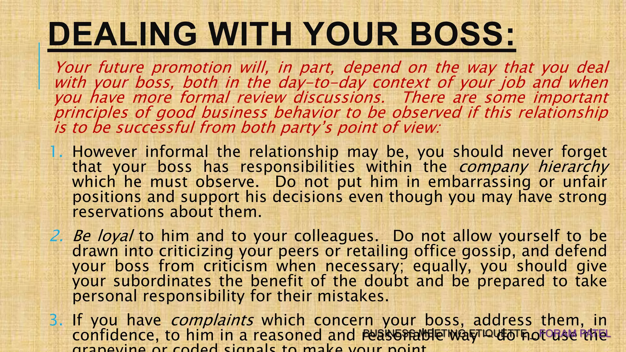 DEALING WITH YOUR BOSS:
Your future promotion will, in part, depend on the way that you deal
with your boss, both in the day-to-day context of your job and when
you have more formal review discussions. There are some important
principles of good business behavior to be observed if this relationship
is to be successful from both party’s point of view:
1. However informal the relationship may be, you should never forget
that your boss has responsibilities within the company hierarchy
which he must observe. Do not put him in embarrassing or unfair
positions and support his decisions even though you may have strong
reservations about them.
2. Be loyal to him and to your colleagues. Do not allow yourself to be
drawn into criticizing your peers or retailing office gossip, and defend
your boss from criticism when necessary; equally, you should give
your subordinates the benefit of the doubt and be prepared to take
personal responsibility for their mistakes.
3. If you have complaints which concern your boss, address them, in
confidence, to him in a reasoned and reasonable way – do not use theBUSINESS MEETING ETIQUETTE _ FORAM PATEL
 