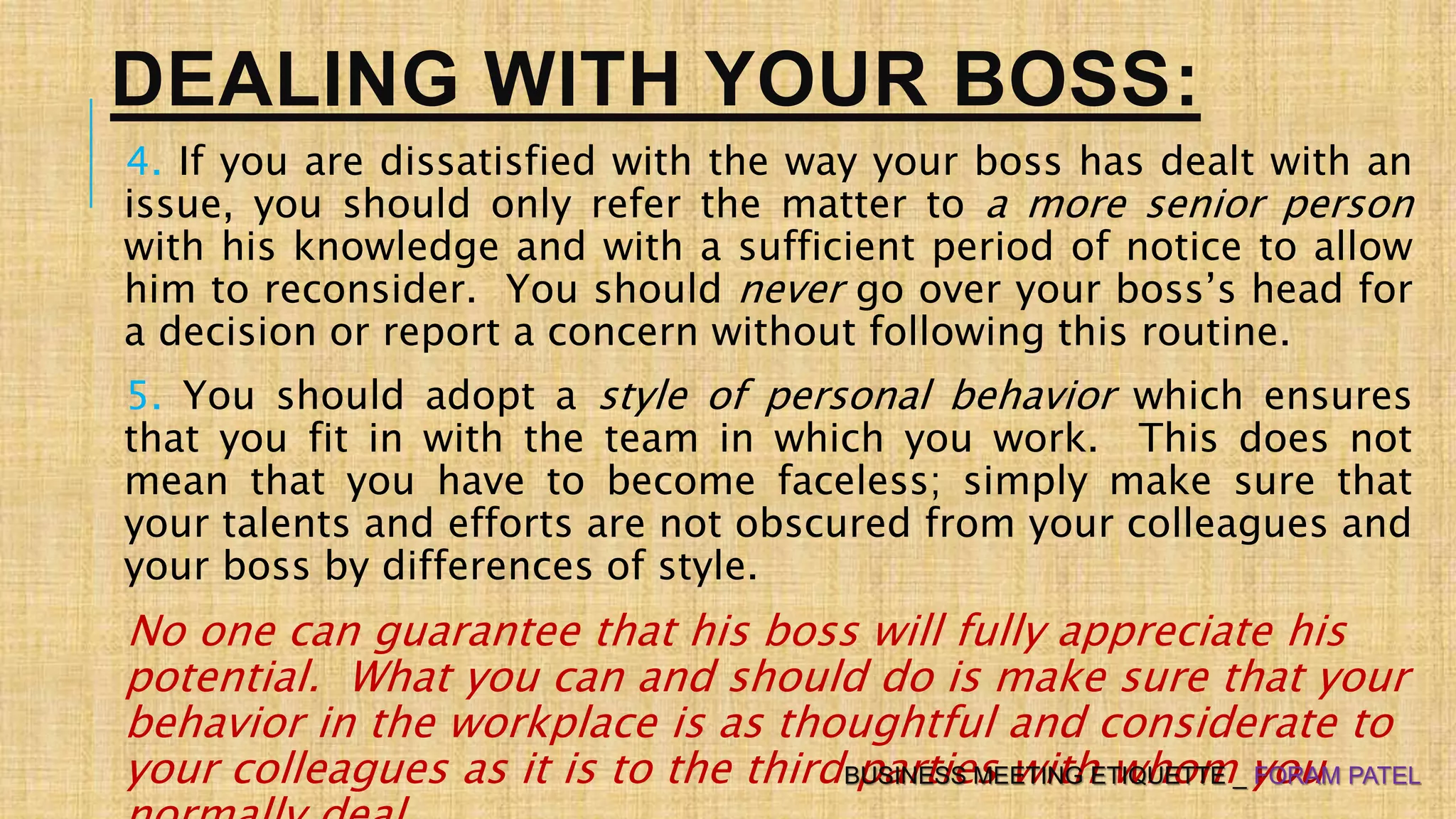 DEALING WITH YOUR BOSS:
4. If you are dissatisfied with the way your boss has dealt with an
issue, you should only refer the matter to a more senior person
with his knowledge and with a sufficient period of notice to allow
him to reconsider. You should never go over your boss’s head for
a decision or report a concern without following this routine.
5. You should adopt a style of personal behavior which ensures
that you fit in with the team in which you work. This does not
mean that you have to become faceless; simply make sure that
your talents and efforts are not obscured from your colleagues and
your boss by differences of style.
No one can guarantee that his boss will fully appreciate his
potential. What you can and should do is make sure that your
behavior in the workplace is as thoughtful and considerate to
your colleagues as it is to the third parties with whom youBUSINESS MEETING ETIQUETTE _ FORAM PATEL
 