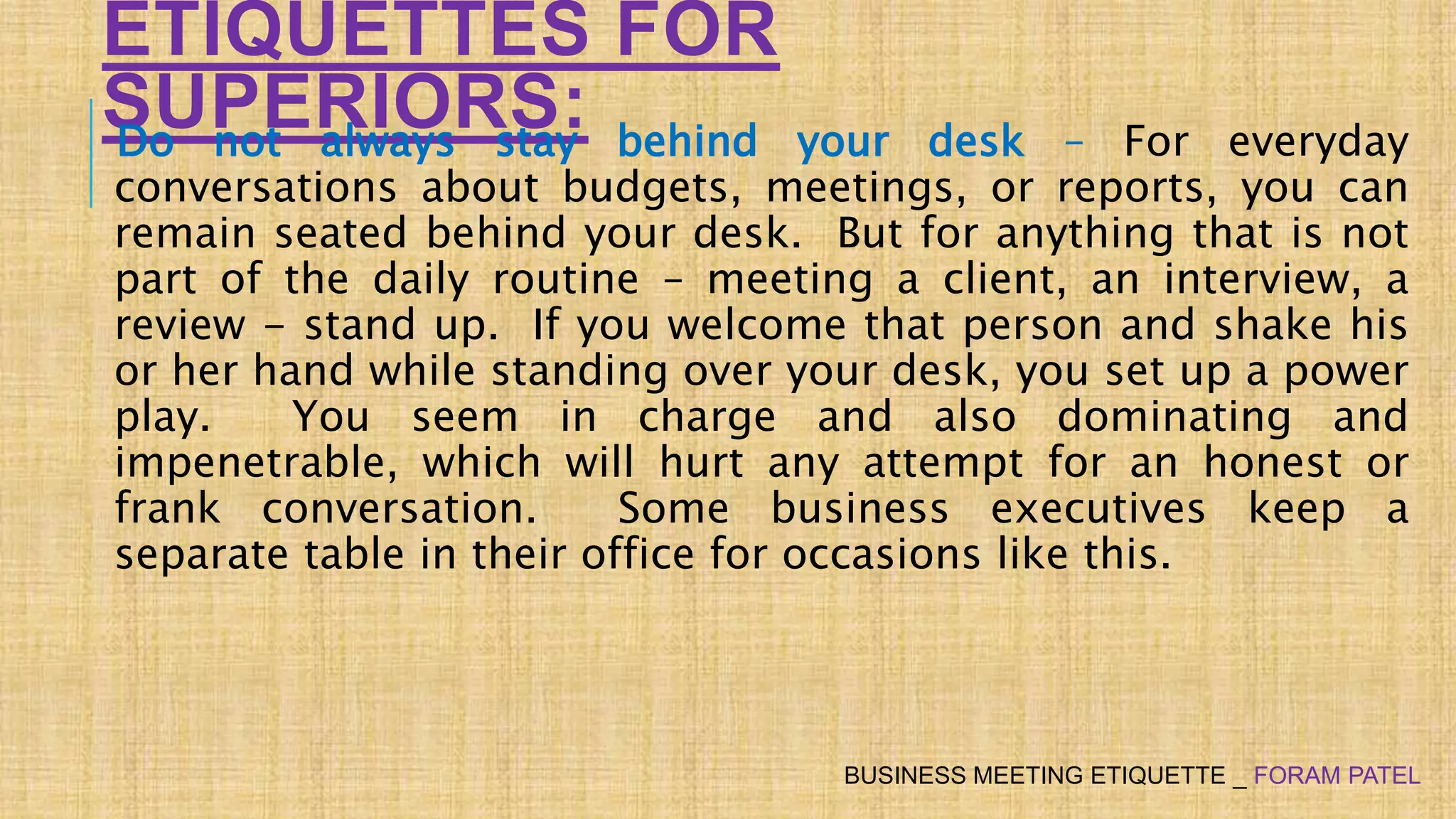 ETIQUETTES FOR
SUPERIORS:Do not always stay behind your desk – For everyday
conversations about budgets, meetings, or reports, you can
remain seated behind your desk. But for anything that is not
part of the daily routine – meeting a client, an interview, a
review - stand up. If you welcome that person and shake his
or her hand while standing over your desk, you set up a power
play. You seem in charge and also dominating and
impenetrable, which will hurt any attempt for an honest or
frank conversation. Some business executives keep a
separate table in their office for occasions like this.
BUSINESS MEETING ETIQUETTE _ FORAM PATEL
 