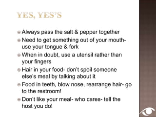 10 CommandmentsThou shall not jump straight into business talkThou shall not be lateThou shall not table hopThou shall not talk politics, diet or familyThou shall not dominate the conversationThou shall not dawdle over the ordering or eatingThou shall not neglect the old lady next to youThou shall not answer your mobileThou shall not neglect the table mannersThou shall not forget to show appreciationThou shall  not leave the table unless urgent reasons