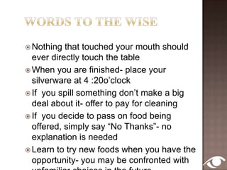 Yes, Yes’sAlways pass the salt & pepper togetherNeed to get something out of your mouth- use your tongue & forkWhen in doubt, use a utensil rather than your fingersHair in your food- don’t spoil someone else’s meal by talking about itFood in teeth, blow nose, rearrange hair- go to the restroom!Don’t like your meal- who cares- tell the host you do!
