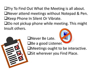Try To Find Out What the Meeting is all about.
Never attend meetings without Notepad & Pen.
Keep Phone In Silent Or Vibrate.
Do not pickup phone while meeting. This might
Insult others.
Never Be Late.
Be a good Listener.
Meetings ought to be interactive.
Sit wherever you Find Place.
 