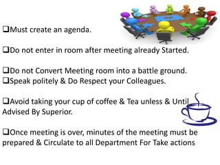 Must create an agenda.
Do not enter in room after meeting already Started.
Do not Convert Meeting room into a battle ground.
Speak politely & Do Respect your Colleagues.
Avoid taking your cup of coffee & Tea unless & Until
Advised By Superior.
Once meeting is over, minutes of the meeting must be
prepared & Circulate to all Department For Take actions
 