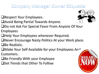Respect Your Employees.
Avoid Being Partial Towards Anyone.
Do not Ask For Special Favor From Anyone Of Your
Employees
Help Your Employees whenever Required.
Never Encourage Nasty Politics At your Work place.
Be Realistic.
Make Your Self Available for your Employees And
Customers.
Be Friendly With your Employee
Set Trends that Other To Follow
 