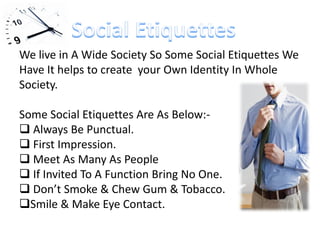 We live in A Wide Society So Some Social Etiquettes We
Have It helps to create your Own Identity In Whole
Society.
Some Social Etiquettes Are As Below:-
 Always Be Punctual.
 First Impression.
 Meet As Many As People
 If Invited To A Function Bring No One.
 Don’t Smoke & Chew Gum & Tobacco.
Smile & Make Eye Contact.
 