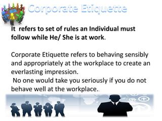 It refers to set of rules an Individual must
follow while He/ She is at work.
Corporate Etiquette refers to behaving sensibly
and appropriately at the workplace to create an
everlasting impression.
No one would take you seriously if you do not
behave well at the workplace..
 