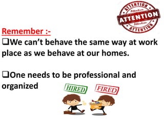 Remember :-
We can’t behave the same way at work
place as we behave at our homes.
One needs to be professional and
organized
 