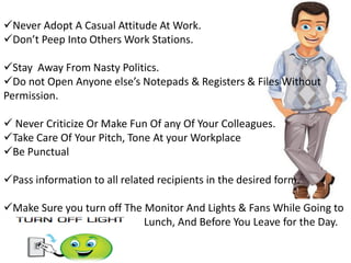 Never Adopt A Casual Attitude At Work.
Don’t Peep Into Others Work Stations.
Stay Away From Nasty Politics.
Do not Open Anyone else’s Notepads & Registers & Files Without
Permission.
 Never Criticize Or Make Fun Of any Of Your Colleagues.
Take Care Of Your Pitch, Tone At your Workplace
Be Punctual
Pass information to all related recipients in the desired form.
Make Sure you turn off The Monitor And Lights & Fans While Going to
Lunch, And Before You Leave for the Day.
 