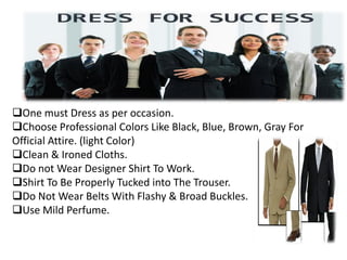 One must Dress as per occasion.
Choose Professional Colors Like Black, Blue, Brown, Gray For
Official Attire. (light Color)
Clean & Ironed Cloths.
Do not Wear Designer Shirt To Work.
Shirt To Be Properly Tucked into The Trouser.
Do Not Wear Belts With Flashy & Broad Buckles.
Use Mild Perfume.
 