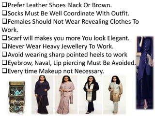 Prefer Leather Shoes Black Or Brown.
Socks Must Be Well Coordinate With Outfit.
Females Should Not Wear Revealing Clothes To
Work.
Scarf will makes you more You look Elegant.
Never Wear Heavy Jewellery To Work.
Avoid wearing sharp pointed heels to work
Eyebrow, Naval, Lip piercing Must Be Avoided.
Every time Makeup not Necessary.
 