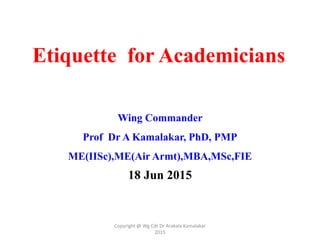 Etiquette for Academicians
Wing Commander
Prof Dr A Kamalakar, PhD, PMP
ME(IISc),ME(Air Armt),MBA,MSc,FIE
18 Jun 2015
Copyright @ Wg Cdr Dr Arakala Kamalakar
2015
 