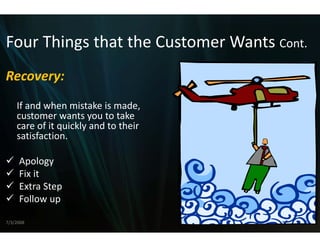 Four Things that the C
Four Things that the Customer Wants Cont
                     Customer Wants Cont.
                     C
Recovery:
    If and when mistake is made, 
    If and when mistake is made,
    customer wants you to take 
    care of it quickly and to their 
    satisfaction.

     Apology
     Fix it
      i i
     Extra Step 
     Follow up
     Follow up

7/3/2008                                    11
 