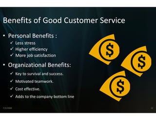 Benefits of Good Cust
Benefits of Good Cust
                    tomer Service
                    tomer Service
• Personal Benefits :
  Personal Benefits :
           Less stress
           Higher efficiency
           More job satisfaction

• Organizational Benefits:
    g
           Key to survival and success.
           Motivated teamwork.
           Motivated teamwork.
           Cost effective.
           Adds to the company bottom line
           Adds to the company bottom line

7/3/2008                                     12
 