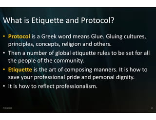 What is Etiquette and
What is Etiquette and Protocol?
                    d Protocol?
                    d
• Protocol is a Greek word me
            is a Greek word me  eans Glue. Gluing cultures, 
                                eans Glue Gluing cultures
  principles, concepts, religion and others.
• Then a number of global eti
  Then a number of global eti   iquette rules to be set for all 
                                iquette rules to be set for all
  the people of the community.
• Ei
  Etiquette i h
             is the art of comp i
                         f     posing manners. It is how to 
                                                 I i h
  save your professional pride e and personal dignity.
• It is how to reflect professio
                               onalism.


7/3/2008                                                       15
 