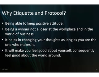 Why Etiquette and Pr
Why Etiquette and Protocol?
• Being able to keep positive attitude
  Being able to keep positive attitude.
• Being a winner not a loser aat the workplace and in the 
  world of business.
  world of business
• It helps in changing your tho
                              oughts as long as you are the 
  one who makes it.
          h     k i
• It will make you feel good about yourself, consequently 
  feel good about the world a around.


7/3/2008                                                  16
 