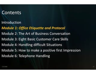 Contents
Introduction
Module 1: Office Etiquette annd Protocol
Module 2: The Art of Business C
    d l 2 h         f    i s Conversation  i
Module 3: Eight Basic Customer Care Skills
Module 4: Handling difficult S
                             Situations
Module 5: How to make a pos
Module 5: How to make a pos  sitive first Impression
                             sitive first Impression
Module 6: Telephone Handling

7/3/2008                                               17
 