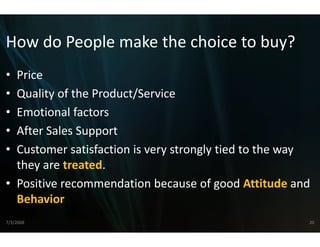 How do People make the choice to buy?
How do People make the choice to buy?
• Price
• Quality of the Product/Servvice
• Emotional factors
        i   lf
• After Sales Support
• Customer satisfaction is ver
                             ry strongly tied to the way 
  they are treated.
      y
• Positive recommendation b  because of good Attitude and 
  Behavior
7/3/2008                                                 20
 
