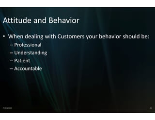Attitude and Behavior
Attitude and Behavior
                    r
• When dealing with Custome your behavior should be:
  When dealing with Custome
                          ers your behavior should be:
                          ers
      – Professional
      – Understanding
      – Patient
      –AAccountable
                t bl




7/3/2008                                                 21
 