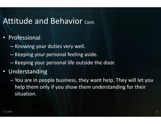 Attitude and Behavior Cont.
Attitude and Behavior Cont
                    r 
                    r
• Professional
      – Knowing your duties very we ell.
      – Keeping your personal feeling aside
        Keeping your personal feeling aside.
      – Keeping your personal life ou
                                    utside the door.
• U d t di
  Understanding
      – You are in people business, they want help. They will let you 
        help them only if you show th
        h l th       l if      h them understanding for their 
                                           d t di f th i
        situation.

7/3/2008                                                                 22
 