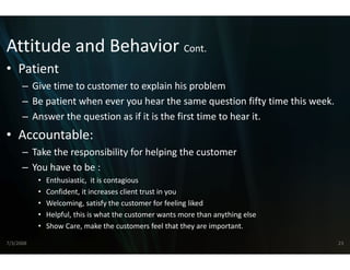 Attitude and Behavior Cont.
Attitude and Behavior Cont
                    r 
                    r
• Patient
      – Gi ti
        Give time to customer to explain hi
                  t     t     t        l i his problem
                                                    bl
      – Be patient when ever you hear th  he same question fifty time this week.
      – Answer the question as if it is the first time to hear it
        Answer the question as if it is the first time to hear it.
• Accountable:
      – Take the responsibility for helping the customer
        Take the responsibility for helping
                                          g the customer
                                          g
      – You have to be :
           •   Enthusiastic,  it is contagious 
           •   Confident, it increases client trust in you
                                                         u
           •   Welcoming, satisfy the customer for feeling liked
           •   Helpful, this is what the customer wants  s more than anything else
           •   Show Care, make the customers feel tha    at they are important.

7/3/2008                                                                             23
 