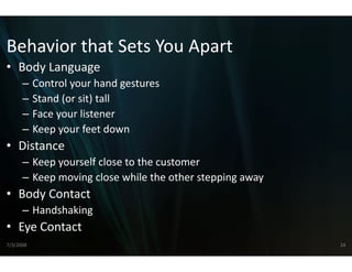 Behavior that Sets You
Behavior that Sets You Apart
                     u Apart 
                     u
• Body Language
      –    Control your hand gestures
           Control your hand gestures
      –    Stand (or sit) tall
      –    Face your listener
                y
      –    Keep your feet down
• Distance
      – Keep yourself close to the custo
                                       omer
      – Keep moving close while the ot ther stepping away
• Body Contact
      – Handshaking 
• Eye Contact
7/3/2008                                                    24
 