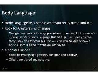 Body Language
Body Language
• Body Language tells people w
  Body Language tells people w
                             what you really mean and feel.
                             what you really mean and feel
• Look for Clusters and Changes
                              s
           One gesture does not always prove how other feel, look for several 
           One gesture does not always prove how other feel look for several
           individual bits of body languagee that fit together to tell you the 
           story. Look also for changes, this will give you an idea of how a 
           person is feeling about what yoou are saying.
• Open or Closed?
      – Some body language gestures a are open and positive
      – Others are closed and negative
                                     e.

7/3/2008                                                                     26
 
