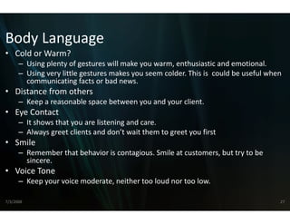 Body Language
Body Language
• Cold or Warm?
      – Using plenty of gestures will make yo
                                            ou warm, enthusiastic and emotional.
      – Using very little gestures makes you seem colder. This is  could be useful when 
        communicating facts or bad news.
• Distance from others
      – Keep a reasonable space between yo
                                         ou and your client.
• Eye Contact
      – It shows that you are listening and ca
                      y               g      are.
      – Always greet clients and don’t wait them to greet you first
• Smile
      – Remember that behavior is contagio Smile at customers, but try to be
        Remember that behavior is contagio
                                         ous. Smile at customers, but try to be 
                                         ous.
        sincere.
• Voice Tone
      – Keep your voice moderate neither to loud nor too low
        Keep your voice moderate, neither to
                                           oo loud nor too low.
                                           oo

7/3/2008                                                                               27
 