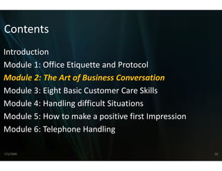 Contents
Introduction
Module 1: Office Etiquette and Protocol
Module 2: The Art of Business C
    d l 2 h         f    i s Conversation   i
Module 3: Eight Basic Customer Care Skills
Module 4: Handling difficult S
                             Situations
Module 5: How to make a pos
Module 5: How to make a pos  sitive first Impression
                             sitive first Impression
Module 6: Telephone Handling

7/3/2008                                               28
 