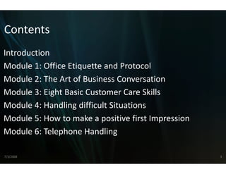 Contents
Introduction
Module 1: Office Etiquette and Protocol
Module 2: The Art of Business C
    d l 2 h         f    i s Conversation  i
Module 3: Eight Basic Customer Care Skills
Module 4: Handling difficult S
                             Situations
Module 5: How to make a pos
Module 5: How to make a pos  sitive first Impression
                             sitive first Impression
Module 6: Telephone Handling

7/3/2008                                               3
 
