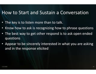 How to Start and Sust
How to Start and Sust a Conversation
                    tain a Conversation
                    tain
• The key is to listen more tha to talk
  The key is to listen more tha
                              an to talk.
                              an
• Know how to ask is recogniz  zing how to phrase questions
• The best way to get other re
   h b                   h espond is to ask open ended 
                                     di      k         d d
  questions
• Appear to be sincerely interrested in what you are asking 
  and in the response elicitedd 



7/3/2008                                                   30
 