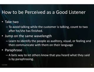 How to be Perceived a
How to be Perceived a a Good Listener
                    as a Good Listener
                    as
• Take two
  Take two
      – To avoid talking while the cus
                                     stomer is talking, count to two 
        after he/she has finished.
        after he/she has finished
• Jump on the same waveleng
                          gth
      – Learn to identify the people as auditory visual or feeling and
        Learn to identify the people as auditory, visual, or feeling and 
        then communicate with them  m on their language
• Paraphrase
      – A bets way to let others know
                                    w that you heard what they said 
        is by paraphrasing.
        is by paraphrasing
7/3/2008                                                                31
 