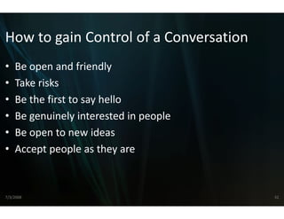 How to gain Control o
How to gain Control o a Conversation
                    of a Conversation
                    of
•   Be open and friendly
    Be open and friendly
•   Take risks
•   Be the first to say hello
        h fi            h ll
•   Be genuinely interested in p
                               people
•   Be open to new ideas
•   Accept people as they are
    Accept people as they are



7/3/2008                                32
 