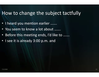 How to change the su
How to change the su
                   ubject tactfully
                   ubject tactfully
•   I heard you mention earlier
    I heard you mention earlier …….
•   You seem to know a lot abo  out …….
•   Before this meeting ends, I’d lik
       f      hi       i     d ’d like to …….
•   I see it is already 3:00 p.m. and




7/3/2008                                        33
 