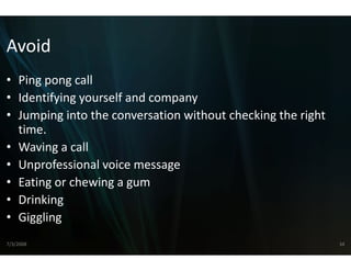 Avoid
• Ping pong call
     g po g ca
• Identifying yourself and comp
                              pany
• Jumping into the conversation without checking the right
  Jumping into the conversation
                              n without checking the right 
                              n
  time.
         g
• Waving a call
• Unprofessional voice messagee
• Eating or chewing a gum
       g           g g
• Drinking
• Giggling
  Giggling 
7/3/2008                                                      34
 