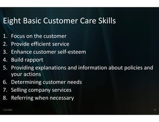 Eight Basic Customer Care Skills
Eight Basic Customer Care Skills
1..Focus on the customer
    ocus o t e custo e
2. Provide efficient service
3. Enhance customer self estee
   Enhance customer self‐esteeem
4. Build rapport
5.
5  Providing explanations and information about policies and 
   Providing explanations and information about policies and
   your actions
6. Determining customer needs
               g
7. Selling company services
8. Referring when necessary
   Referring when necessary
7/3/2008                                                    37
 