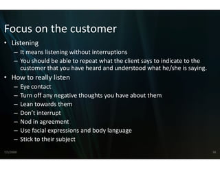 Focus on the custome
Focus on the custome
                   er
• Listening
      – It means listening without interru
        It means listening without interru
                                         uptions
      – You should be able to repeat what the client says to indicate to the 
        customer that you have heard and  d understood what he/she is saying.
• How to really listen
      –    Eye contact
      –    Turn off any negative thoughts yo
           Turn off any negative thoughts yo have about them
                                           ou have about them
                                           ou
      –    Lean towards them
      –    Don’t interrupt
      –    Nod in agreement
      –    Use facial expressions and body la
                                            anguage 
      –    Stick to their subject 
           Sti k t th i bj t
7/3/2008                                                                        38
 