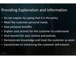 Providing Explanation
Providing Explanation and Information
                    n and Information
                    n
•   Do not explain by saying tha
    Do not explain by saying tha it is the policy
                                at it is the policy
                                at
•   Meet the customer persona  al needs
•   Give personal benefits
    Gi           lb    fi
•   Explain your actions for the customer to understand
•   Give reasons for your actionns and policies
•   Demonstrate knowledge an
    Demonstrate knowledge an treat the customer as adult
                               nd treat the customer as adult
                               nd
•   Concentrate on enhancing t  the customer self‐esteem

7/3/2008                                                    42
 