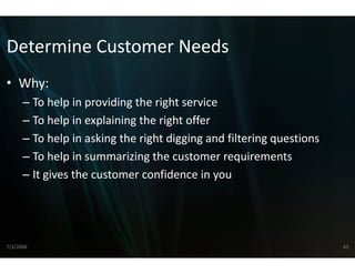 Determine Customer 
Determine Customer Needs
• Why:
      – To help in providing the rightt service
      – To help in explaining the righ offer
        To help in explaining the righ
                                     ht offer
                                     ht
      – To help in asking the right dig
                                      gging and filtering questions
      –T h l i
        To help in summarizing the customer requirements
                           i i th        t           i      t
      – It gives the customer confideence in you




7/3/2008                                                              43
 