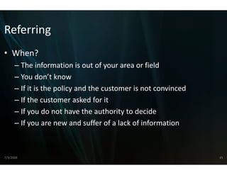 Referring
• When?
      – The information is out of you  ur area or field
      – You don’t know
        You don t know
      – If it is the policy and the custtomer is not convinced
      – If th
        If the customer asked for it
                    t         k d f it
      – If you do not have the authority to decide
      – If
        If you are new and suffer of a l k f i f
                             d ff     f a lack of information
                                                          i



7/3/2008                                                         45
 